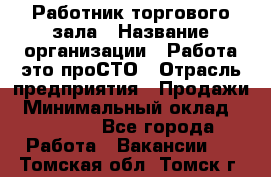 Работник торгового зала › Название организации ­ Работа-это проСТО › Отрасль предприятия ­ Продажи › Минимальный оклад ­ 14 500 - Все города Работа » Вакансии   . Томская обл.,Томск г.